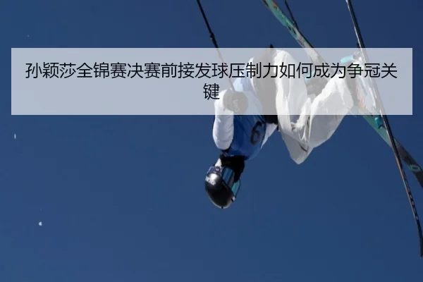 孙颖莎全锦赛决赛前接发球压制力如何成为争冠关键
